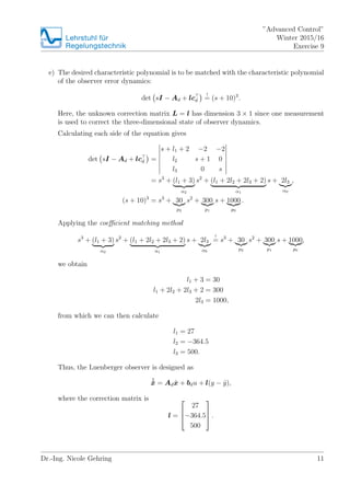 Lehrstuhlfr
Regelungstechnik
Advanced Control
Winter 2015/16
Exercise 9
e) The desired characteristic polynomial is to be matched with the characteristic polynomial
of the observer error dynamics:
det sI ? Ad + lcd
!
= (s + 10)3
.
Here, the unknown correction matrix L = l has dimension 3  1 since one measurement
is used to correct the three-dimensional state of observer dynamics.
Calculating each side of the equation gives
det sI ? Ad + lcd =
s + l1 + 2 ?2 ?2
l2 s + 1 0
l3 0 s
= s3
+ (l1 + 3)
2
s2
+ (l1 + 2l2 + 2l3 + 2)
1
s + 2l3
0
,
(s + 10)3
= s3
+ 30
p2
s2
+ 300
p1
s + 1000
p0
.
Applying the coe?cient matching method
s3
+ (l1 + 3)
2
s2
+ (l1 + 2l2 + 2l3 + 2)
1
s + 2l3
0
!
= s3
+ 30
p2
s2
+ 300
p1
s + 1000
p0
,
we obtain
l1 + 3 = 30
l1 + 2l2 + 2l3 + 2 = 300
2l3 = 1000,
from which we can then calculate
l1 = 27
l2 = ?364.5
l3 = 500.
Thus, the Luenberger observer is designed as
B?x = Ad ?x + bdu + l(y ? ?y),
where the correction matrix is
l =
?
?
?
27
?364.5
500
?
?
? .
Dr.-Ing. Nicole Gehring 11
 