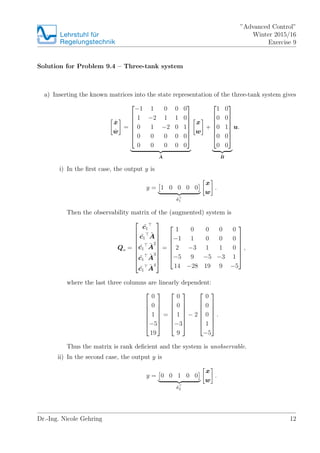 Lehrstuhlfr
Regelungstechnik
Advanced Control
Winter 2015/16
Exercise 9
Solution for Problem 9.4 C Three-tank system
a) Inserting the known matrices into the state representation of the three-tank system gives
Bx
Bw
=
?
?
?
?
?
?
?
?1 1 0 0 0
1 ?2 1 1 0
0 1 ?2 0 1
0 0 0 0 0
0 0 0 0 0
?
?
?
?
?
?
?
?A
x
w
+
?
?
?
?
?
?
?
1 0
0 0
0 1
0 0
0 0
?
?
?
?
?
?
?
?B
u.
i) In the ?rst case, the output y is
y = 1 0 0 0 0
?c1
x
w
.
Then the observability matrix of the (augmented) system is
Qo =
?
?
?
?
?
?
?
?
?
?c1
?c1
?A
?c1
?A
2
?c1
?A
3
?c1
?A
4
?
?
?
?
?
?
?
?
?
=
?
?
?
?
?
?
?
1 0 0 0 0
?1 1 0 0 0
2 ?3 1 1 0
?5 9 ?5 ?3 1
14 ?28 19 9 ?5
?
?
?
?
?
?
?
,
where the last three columns are linearly dependent:
?
?
?
?
?
?
?
0
0
1
?5
19
?
?
?
?
?
?
?
=
?
?
?
?
?
?
?
0
0
1
?3
9
?
?
?
?
?
?
?
? 2
?
?
?
?
?
?
?
0
0
0
1
?5
?
?
?
?
?
?
?
.
Thus the matrix is rank de?cient and the system is unobservable.
ii) In the second case, the output y is
y = 0 0 1 0 0
?c2
x
w
.
Dr.-Ing. Nicole Gehring 12
 