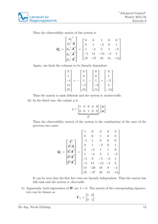 Lehrstuhlfr
Regelungstechnik
Advanced Control
Winter 2015/16
Exercise 9
Then the observability matrix of the system is
Qo =
?
?
?
?
?
?
?
?
?
?c2
?c2
?A
?c2
?A
2
?c2
?A
3
?c2
?A
4
?
?
?
?
?
?
?
?
?
=
?
?
?
?
?
?
?
0 0 1 0 0
0 1 ?2 0 1
1 ?4 5 1 ?2
?5 14 ?14 ?4 5
19 ?47 42 14 ?14
?
?
?
?
?
?
?
.
Again, one ?nds the columns to be linearly dependent:
?
?
?
?
?
?
?
0
1
?4
14
47
?
?
?
?
?
?
?
= ?
?
?
?
?
?
?
?
0
0
1
?5
19
?
?
?
?
?
?
?
?
?
?
?
?
?
?
?
0
0
1
?4
14
?
?
?
?
?
?
?
+
?
?
?
?
?
?
?
0
1
?2
5
?14
?
?
?
?
?
?
?
,
Thus the matrix is rank de?cient and the system is unobservable.
iii) In the third case, the output y is
y =
1 0 0 0 0
0 0 1 0 0
?C
x
w
.
Then the observability matrix of the system is the combination of the ones of the
previous two cases:
Qo =
?
?
?
?
?
?
?
?
?
?C
?C ?A
?C ?A
2
?C ?A
3
?C ?A
4
?
?
?
?
?
?
?
?
?
=
?
?
?
?
?
?
?
?
?
?
?
?
?
?
?
?
?
?
?
1 0 0 0 0
0 0 1 0 0
?1 1 0 0 0
0 1 ?2 0 1
2 ?3 1 1 0
1 ?4 5 1 ?2
?5 9 ?5 ?3 1
?5 14 ?14 ?4 5
14 ?28 19 9 ?5
19 ?47 42 14 ?14
?
?
?
?
?
?
?
?
?
?
?
?
?
?
?
?
?
?
?
.
It can be seen that the ?rst ?ve rows are linearly independent. Thus the matrix has
full rank and the system is observable.
b) Apparently, both eigenvalues of W are  = 0. The matrix of the corresponding eigenvec-
tors can be chosen as
V w =
1 0
0 1
.
Dr.-Ing. Nicole Gehring 13
 