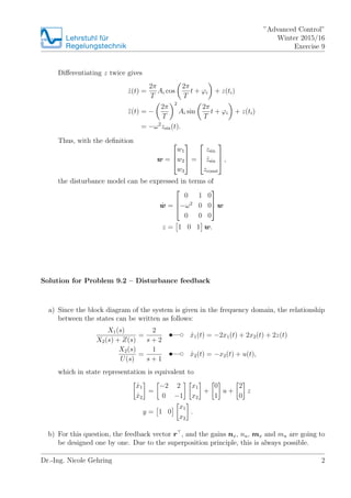 Lehrstuhlfr
Regelungstechnik
Advanced Control
Winter 2015/16
Exercise 9
Di?erentiating z twice gives
Bz(t) =
2
T
Ai cos
2
T
t + ?i + z(ti)
z(t) = ?
2
T
2
Ai sin
2
T
t + ?i + z(ti)
= ?2
zsin(t).
Thus, with the de?nition
w =
?
?
?
w1
w2
w3
?
?
? =
?
?
?
zsin
Bzsin
zconst
?
?
? ,
the disturbance model can be expressed in terms of
Bw =
?
?
?
0 1 0
?2
0 0
0 0 0
?
?
? w
z = 1 0 1 w.
Solution for Problem 9.2 C Disturbance feedback
a) Since the block diagram of the system is given in the frequency domain, the relationship
between the states can be written as follows:
X1(s)
X2(s) + Z(s)
=
2
s + 2
t d Bx1(t) = ?2x1(t) + 2x2(t) + 2z(t)
X2(s)
U(s)
=
1
s + 1
t d Bx2(t) = ?x2(t) + u(t),
which in state representation is equivalent to
Bx1
Bx2
=
?2 2
0 ?1
x1
x2
+
0
1
u +
2
0
z
y = 1 0
x1
x2
.
b) For this question, the feedback vector r , and the gains nx, nu, mx and mu are going to
be designed one by one. Due to the superposition principle, this is always possible.
Dr.-Ing. Nicole Gehring 2
 