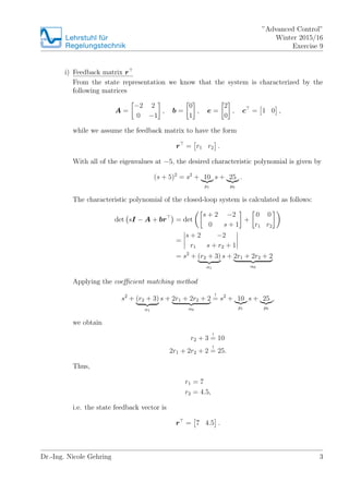 Lehrstuhlfr
Regelungstechnik
Advanced Control
Winter 2015/16
Exercise 9
i) Feedback matrix r
From the state representation we know that the system is characterized by the
following matrices
A =
?2 2
0 ?1
, b =
0
1
, e =
2
0
, c = 1 0 ,
while we assume the feedback matrix to have the form
r = r1 r2 .
With all of the eigenvalues at ?5, the desired characteristic polynomial is given by
(s + 5)2
= s2
+ 10
p1
s + 25
p0
.
The characteristic polynomial of the closed-loop system is calculated as follows:
det sI ? A + br = det
s + 2 ?2
0 s + 1
+
0 0
r1 r2
=
s + 2 ?2
r1 s + r2 + 1
= s2
+ (r2 + 3)
1
s + 2r1 + 2r2 + 2
0
Applying the coe?cient matching method
s2
+ (r2 + 3)
1
s + 2r1 + 2r2 + 2
0
!
= s2
+ 10
p1
s + 25
p0
,
we obtain
r2 + 3
!
= 10
2r1 + 2r2 + 2
!
= 25.
Thus,
r1 = 7
r2 = 4.5,
i.e. the state feedback vector is
r = 7 4.5 .
Dr.-Ing. Nicole Gehring 3
 