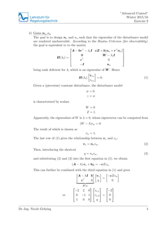 Lehrstuhlfr
Regelungstechnik
Advanced Control
Winter 2015/16
Exercise 9
ii) Gains nx, nu
The goal is to design nx and nu such that the eigenvalue of the disturbance model
are rendered unobservable. According to the Hautus Criterion (for observability),
the goal is equivalent to to the matrix
H(i) =
?
?
?
?
?
A ? br ? iI eZ + b(nu + r nx)
0 W ? iI
c 0
?I nx
?
?
?
?
?
being rank de?cient for i which is an eigenvalue of W . Hence
H(i)
vx,i
vw,i
= 0. (1)
Given a (piecewise) constant disturbance, the disturbance model
Bw = 0
z = w
is characterized by scalars
W = 0
Z = 1.
Apparently, the eigenvalues of W is  = 0, whose eigenvector can be computed from
(W ? )vw = 0.
The result of which is chosen as
vw = 1.
The last row of (1) gives the relationship between vx and vw:
vx = nxvw. (2)
Then, introducing the shortcut
q = nuvw, (3)
and substituting (2) and (3) into the ?rst equation in (1), we obtain
(A ? ) vx + bqi = ?eZvw.
This can further be combined with the third equation in (1) and gives
A ? I b
c 0
P ()
vx
q
=
?eZvw
0
?
?
?
?
?2 2 0
0 ?1 1
1 0 0
?
?
?
?
?
?
vx,1
vx,2
q
?
?
? =
?
?
?
?2
0
0
?
?
? .
Dr.-Ing. Nicole Gehring 4
 