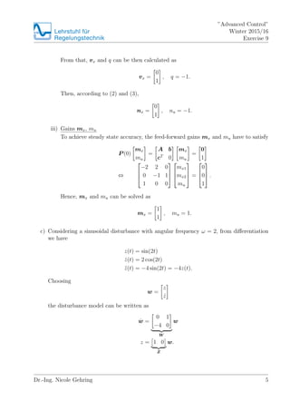 Lehrstuhlfr
Regelungstechnik
Advanced Control
Winter 2015/16
Exercise 9
From that, vx and q can be then calculated as
vx =
0
1
, q = ?1.
Then, according to (2) and (3),
nx =
0
1
, nu = ?1.
iii) Gains mx, mu
To achieve steady state accuracy, the feed-forward gains mx and mu have to satisfy
P (0)
mx
mu
=
A b
cT
0
mx
mu
=
0
1
?
?
?
?
?2 2 0
0 ?1 1
1 0 0
?
?
?
?
?
?
mx1
mx2
mu
?
?
? =
?
?
?
0
0
1
?
?
? .
Hence, mx and mu can be solved as
mx =
1
1
, mu = 1.
c) Considering a sinusoidal disturbance with angular frequency  = 2, from di?erentiation
we have
z(t) = sin(2t)
Bz(t) = 2 cos(2t)
z(t) = ?4 sin(2t) = ?4z(t).
Choosing
w =
z
Bz
the disturbance model can be written as
Bw =
0 1
?4 0
W
w
z = 1 0
Z
w.
Dr.-Ing. Nicole Gehring 5
 