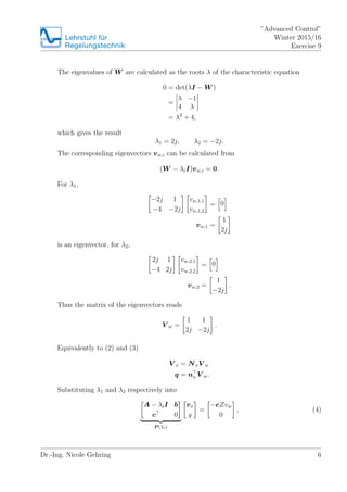 Lehrstuhlfr
Regelungstechnik
Advanced Control
Winter 2015/16
Exercise 9
The eigenvalues of W are calculated as the roots  of the characteristic equation
0 = det(I ? W )
=
 ?1
4 
= 2
+ 4,
which gives the result
1 = 2j, 2 = ?2j.
The corresponding eigenvectors vw,i can be calculated from
(W ? iI)vw,i = 0.
For 1,
?2j 1
?4 ?2j
vw,1,1
vw,1,2
= 0
vw,1 =
1
2j
is an eigenvector, for 2,
2j 1
?4 2j
vw,2,1
vw,2,2
= 0
vw,2 =
1
?2j
.
Thus the matrix of the eigenvectors reads
V w =
1 1
2j ?2j
.
Equivalently to (2) and (3)
V x = NxV w
q = nu V w.
Substituting 1 and 2 respectively into
A ? iI b
c 0
P (i)
vx
q
=
?eZvw
0
, (4)
Dr.-Ing. Nicole Gehring 6
 