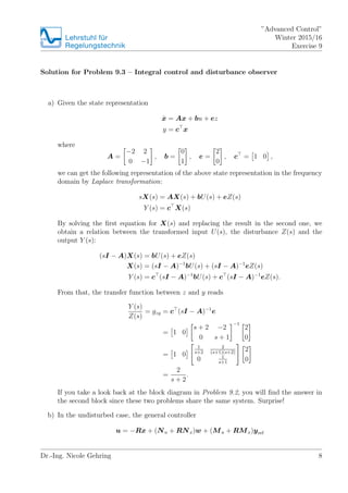 Lehrstuhlfr
Regelungstechnik
Advanced Control
Winter 2015/16
Exercise 9
Solution for Problem 9.3 C Integral control and disturbance observer
a) Given the state representation
Bx = Ax + bu + ez
y = c x
where
A =
?2 2
0 ?1
, b =
0
1
, e =
2
0
, c = 1 0 ,
we can get the following representation of the above state representation in the frequency
domain by Laplace transformation:
sX(s) = AX(s) + bU(s) + eZ(s)
Y (s) = c X(s)
By solving the ?rst equation for X(s) and replacing the result in the second one, we
obtain a relation between the transformed input U(s), the disturbance Z(s) and the
output Y (s):
(sI ? A)X(s) = bU(s) + eZ(s)
X(s) = (sI ? A)?1
bU(s) + (sI ? A)?1
eZ(s)
Y (s) = c (sI ? A)?1
bU(s) + c (sI ? A)?1
eZ(s).
From that, the transfer function between z and y reads
Y (s)
Z(s)
= gzy = c (sI ? A)?1
e
= 1 0
s + 2 ?2
0 s + 1
?1
2
0
= 1 0
1
s+2
2
(s+1)(s+2)
0 1
s+1
2
0
=
2
s + 2
.
If you take a look back at the block diagram in Problem 9.2, you will ?nd the answer in
the second block since these two problems share the same system. Surprise!
b) In the undisturbed case, the general controller
u = ?Rx + (Nu + RNx)w + (Mu + RMx)yref
Dr.-Ing. Nicole Gehring 8
 