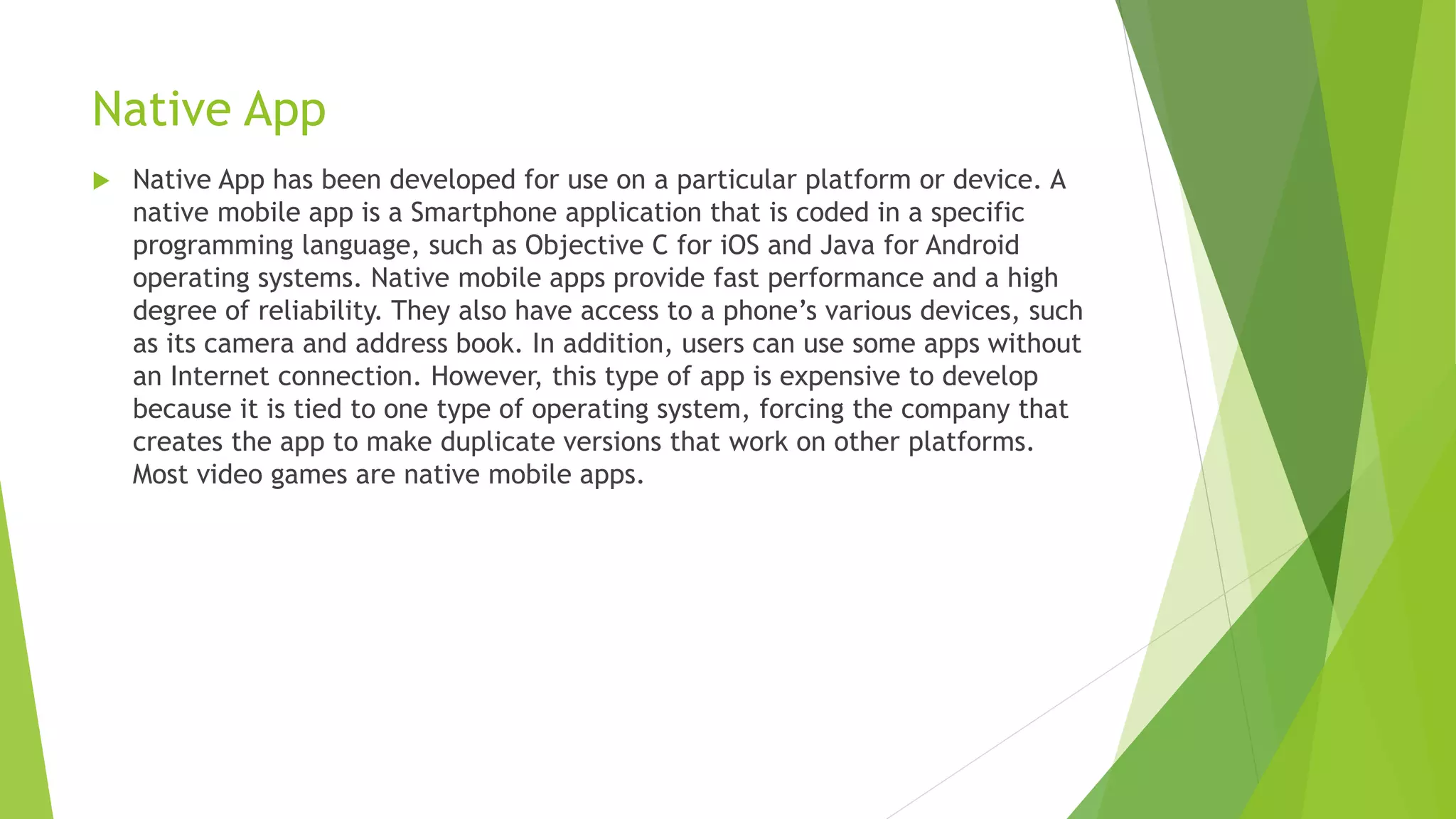 Native App
 Native App has been developed for use on a particular platform or device. A
native mobile app is a Smartphone application that is coded in a specific
programming language, such as Objective C for iOS and Java for Android
operating systems. Native mobile apps provide fast performance and a high
degree of reliability. They also have access to a phone’s various devices, such
as its camera and address book. In addition, users can use some apps without
an Internet connection. However, this type of app is expensive to develop
because it is tied to one type of operating system, forcing the company that
creates the app to make duplicate versions that work on other platforms.
Most video games are native mobile apps.
 