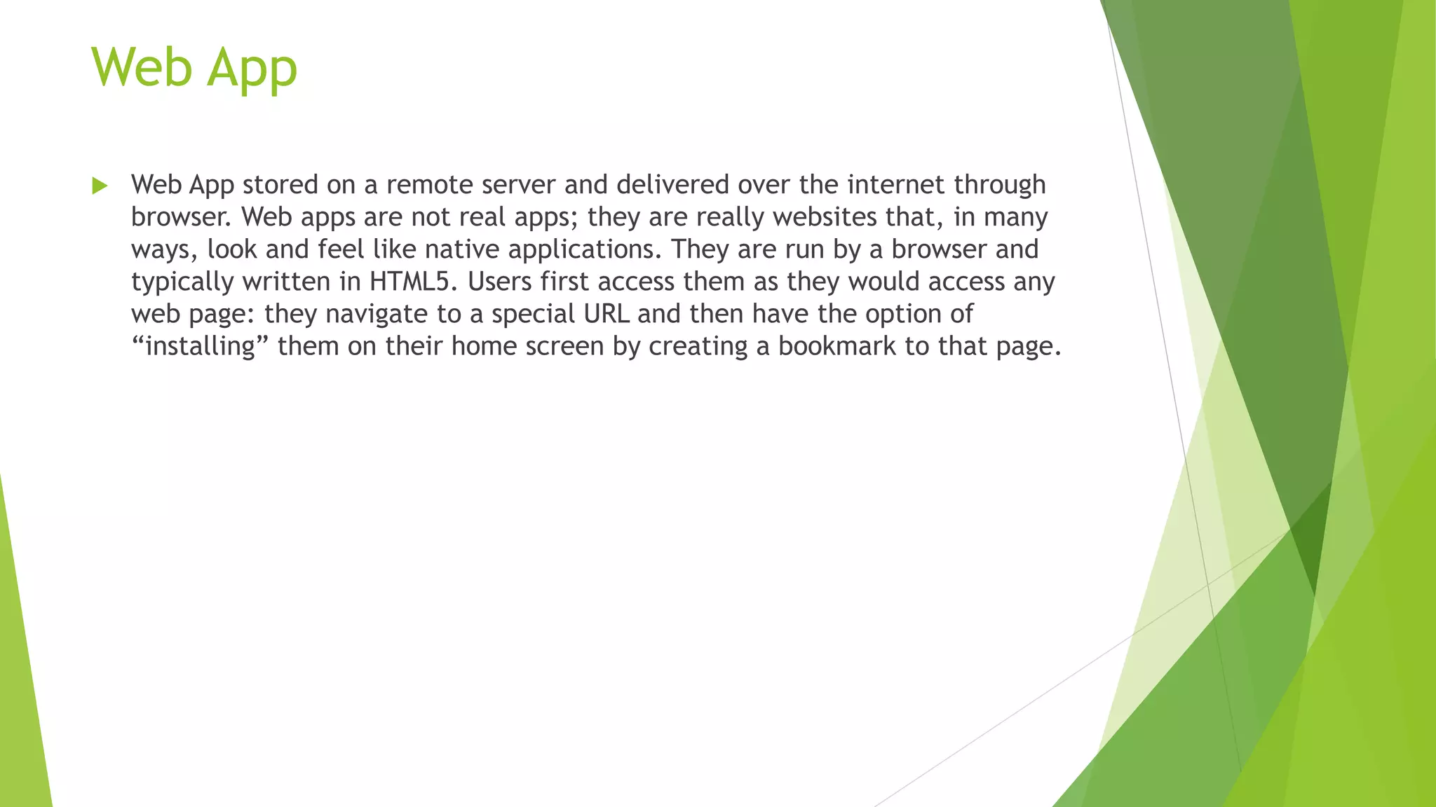 Web App
 Web App stored on a remote server and delivered over the internet through
browser. Web apps are not real apps; they are really websites that, in many
ways, look and feel like native applications. They are run by a browser and
typically written in HTML5. Users first access them as they would access any
web page: they navigate to a special URL and then have the option of
“installing” them on their home screen by creating a bookmark to that page.
 