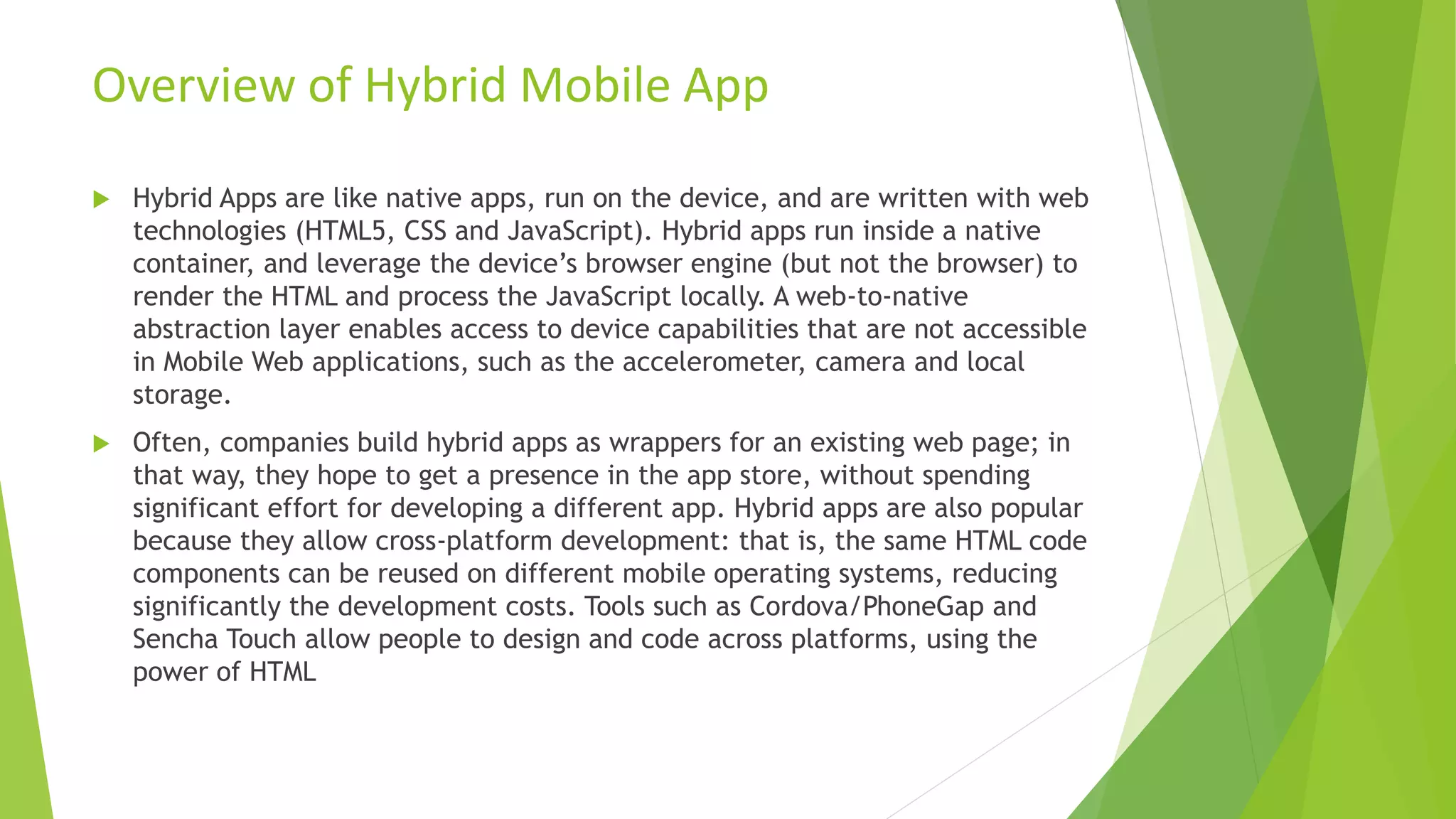  Hybrid Apps are like native apps, run on the device, and are written with web
technologies (HTML5, CSS and JavaScript). Hybrid apps run inside a native
container, and leverage the device’s browser engine (but not the browser) to
render the HTML and process the JavaScript locally. A web-to-native
abstraction layer enables access to device capabilities that are not accessible
in Mobile Web applications, such as the accelerometer, camera and local
storage.
 Often, companies build hybrid apps as wrappers for an existing web page; in
that way, they hope to get a presence in the app store, without spending
significant effort for developing a different app. Hybrid apps are also popular
because they allow cross-platform development: that is, the same HTML code
components can be reused on different mobile operating systems, reducing
significantly the development costs. Tools such as Cordova/PhoneGap and
Sencha Touch allow people to design and code across platforms, using the
power of HTML
Overview of Hybrid Mobile App
 
