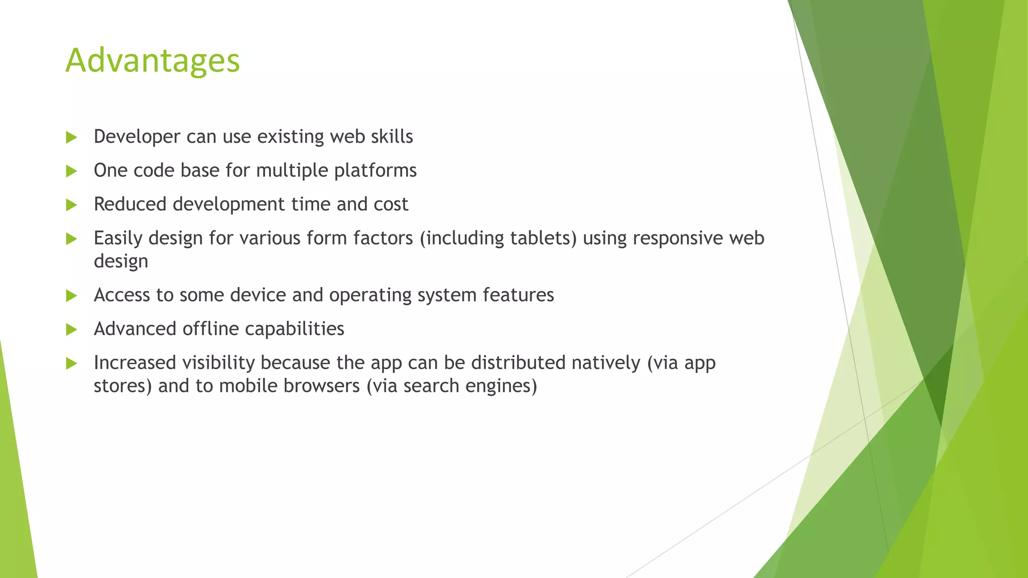  Developer can use existing web skills
 One code base for multiple platforms
 Reduced development time and cost
 Easily design for various form factors (including tablets) using responsive web
design
 Access to some device and operating system features
 Advanced offline capabilities
 Increased visibility because the app can be distributed natively (via app
stores) and to mobile browsers (via search engines)
Advantages
 