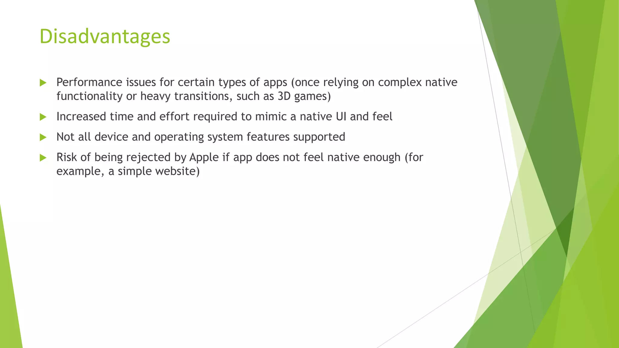  Performance issues for certain types of apps (once relying on complex native
functionality or heavy transitions, such as 3D games)
 Increased time and effort required to mimic a native UI and feel
 Not all device and operating system features supported
 Risk of being rejected by Apple if app does not feel native enough (for
example, a simple website)
Disadvantages
 