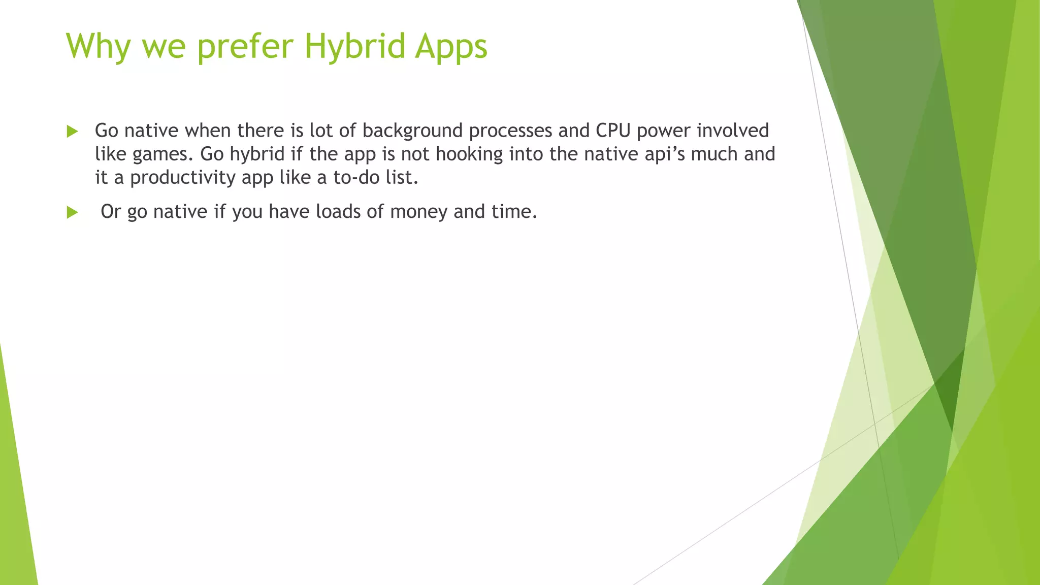 Why we prefer Hybrid Apps
 Go native when there is lot of background processes and CPU power involved
like games. Go hybrid if the app is not hooking into the native api’s much and
it a productivity app like a to-do list.
 Or go native if you have loads of money and time.
 