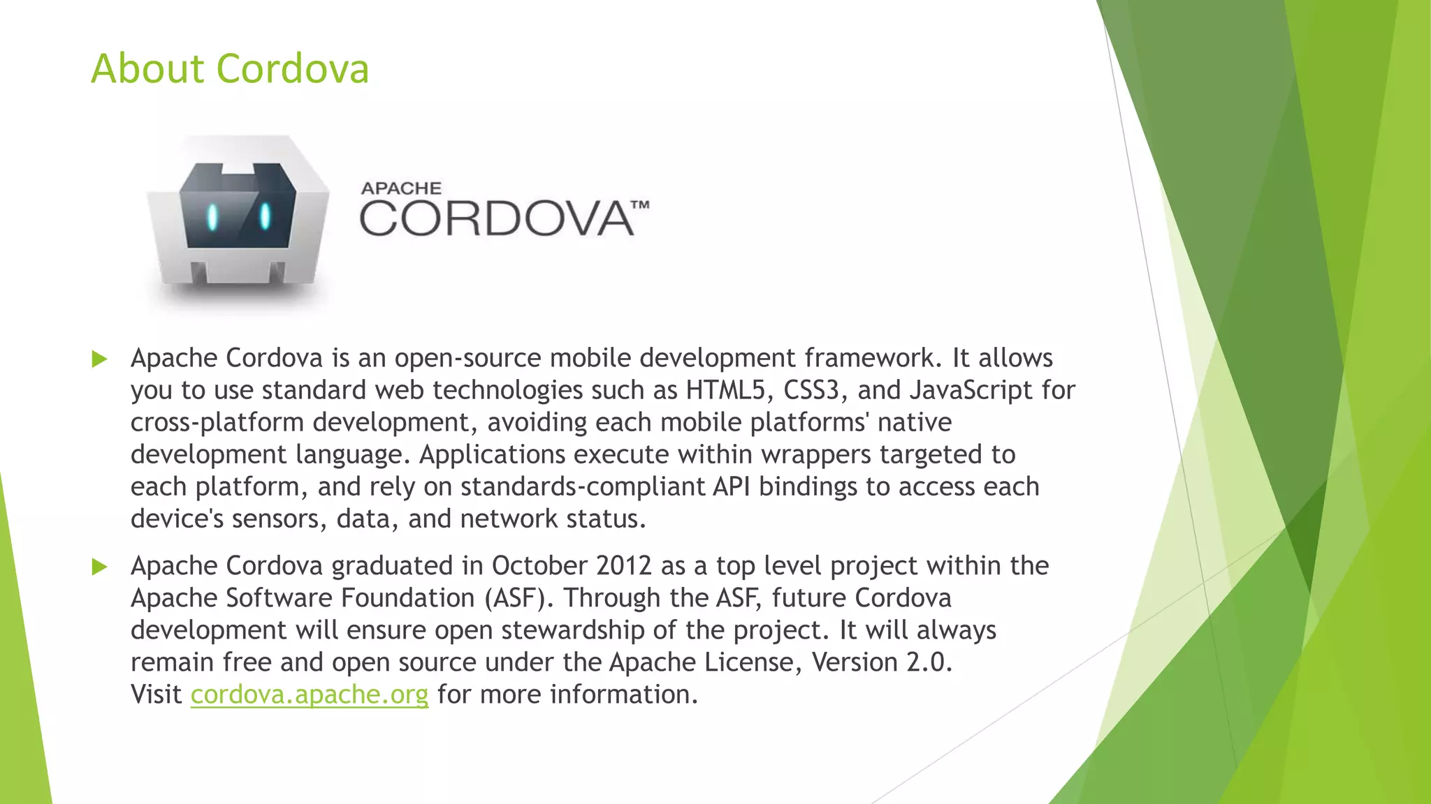 About Cordova
 Apache Cordova is an open-source mobile development framework. It allows
you to use standard web technologies such as HTML5, CSS3, and JavaScript for
cross-platform development, avoiding each mobile platforms' native
development language. Applications execute within wrappers targeted to
each platform, and rely on standards-compliant API bindings to access each
device's sensors, data, and network status.
 Apache Cordova graduated in October 2012 as a top level project within the
Apache Software Foundation (ASF). Through the ASF, future Cordova
development will ensure open stewardship of the project. It will always
remain free and open source under the Apache License, Version 2.0.
Visit cordova.apache.org for more information.
 