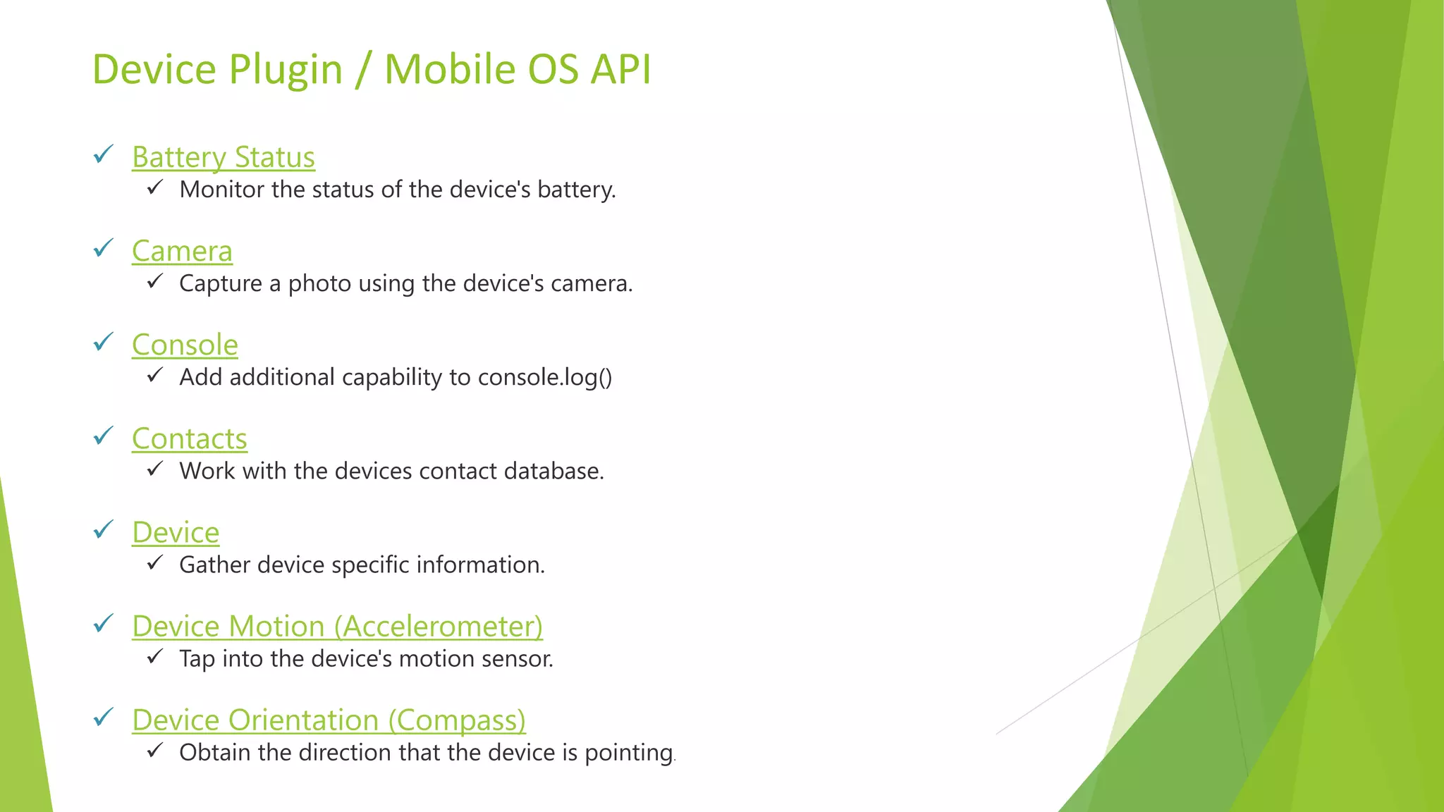 Device Plugin / Mobile OS API
 Battery Status
 Monitor the status of the device's battery.
 Camera
 Capture a photo using the device's camera.
 Console
 Add additional capability to console.log()
 Contacts
 Work with the devices contact database.
 Device
 Gather device specific information.
 Device Motion (Accelerometer)
 Tap into the device's motion sensor.
 Device Orientation (Compass)
 Obtain the direction that the device is pointing.
 