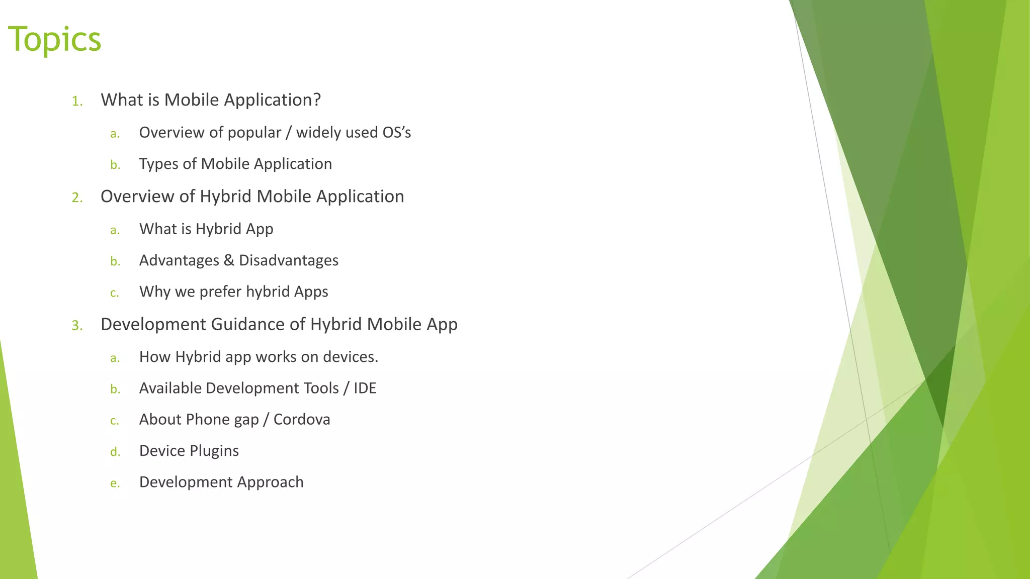 Topics
1. What is Mobile Application?
a. Overview of popular / widely used OS’s
b. Types of Mobile Application
2. Overview of Hybrid Mobile Application
a. What is Hybrid App
b. Advantages & Disadvantages
c. Why we prefer hybrid Apps
3. Development Guidance of Hybrid Mobile App
a. How Hybrid app works on devices.
b. Available Development Tools / IDE
c. About Phone gap / Cordova
d. Device Plugins
e. Development Approach
 