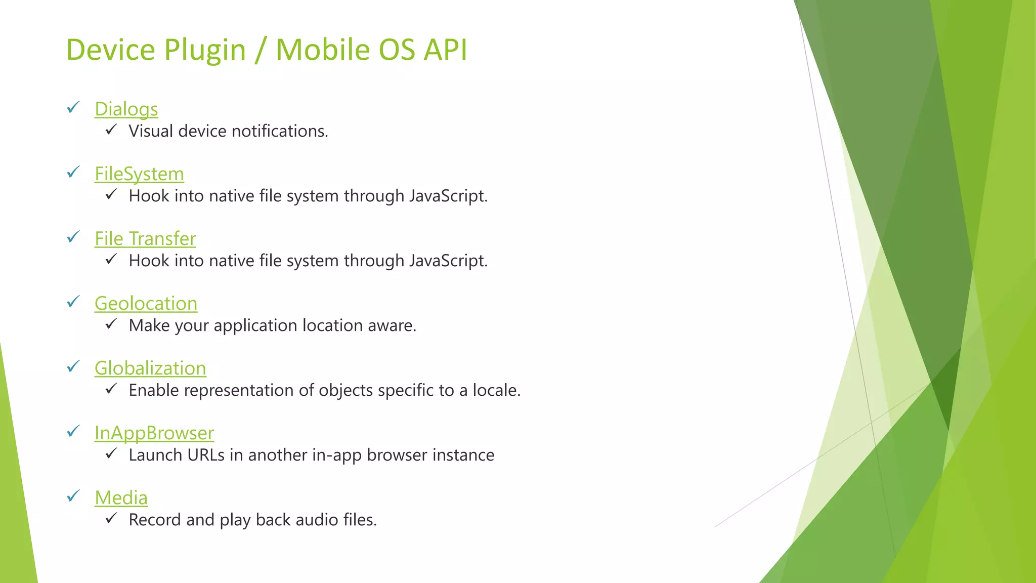 Device Plugin / Mobile OS API
 Dialogs
 Visual device notifications.
 FileSystem
 Hook into native file system through JavaScript.
 File Transfer
 Hook into native file system through JavaScript.
 Geolocation
 Make your application location aware.
 Globalization
 Enable representation of objects specific to a locale.
 InAppBrowser
 Launch URLs in another in-app browser instance
 Media
 Record and play back audio files.
 