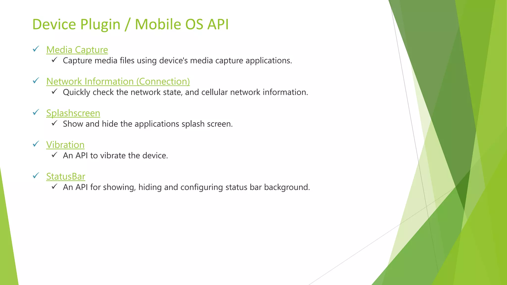 Device Plugin / Mobile OS API
 Media Capture
 Capture media files using device's media capture applications.
 Network Information (Connection)
 Quickly check the network state, and cellular network information.
 Splashscreen
 Show and hide the applications splash screen.
 Vibration
 An API to vibrate the device.
 StatusBar
 An API for showing, hiding and configuring status bar background.
 