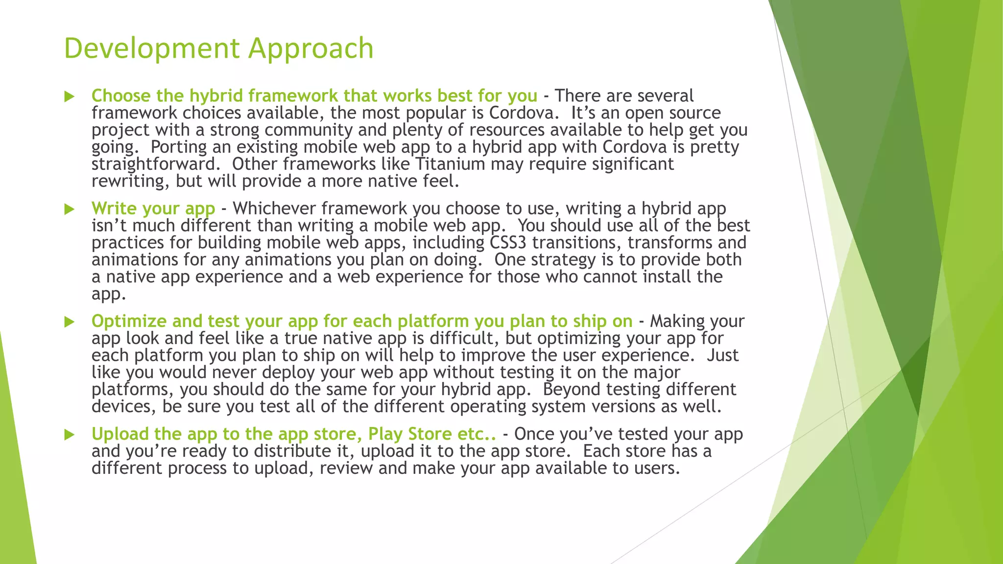  Choose the hybrid framework that works best for you - There are several
framework choices available, the most popular is Cordova. It’s an open source
project with a strong community and plenty of resources available to help get you
going. Porting an existing mobile web app to a hybrid app with Cordova is pretty
straightforward. Other frameworks like Titanium may require significant
rewriting, but will provide a more native feel.
 Write your app - Whichever framework you choose to use, writing a hybrid app
isn’t much different than writing a mobile web app. You should use all of the best
practices for building mobile web apps, including CSS3 transitions, transforms and
animations for any animations you plan on doing. One strategy is to provide both
a native app experience and a web experience for those who cannot install the
app.
 Optimize and test your app for each platform you plan to ship on - Making your
app look and feel like a true native app is difficult, but optimizing your app for
each platform you plan to ship on will help to improve the user experience. Just
like you would never deploy your web app without testing it on the major
platforms, you should do the same for your hybrid app. Beyond testing different
devices, be sure you test all of the different operating system versions as well.
 Upload the app to the app store, Play Store etc.. - Once you’ve tested your app
and you’re ready to distribute it, upload it to the app store. Each store has a
different process to upload, review and make your app available to users.
Development Approach
 