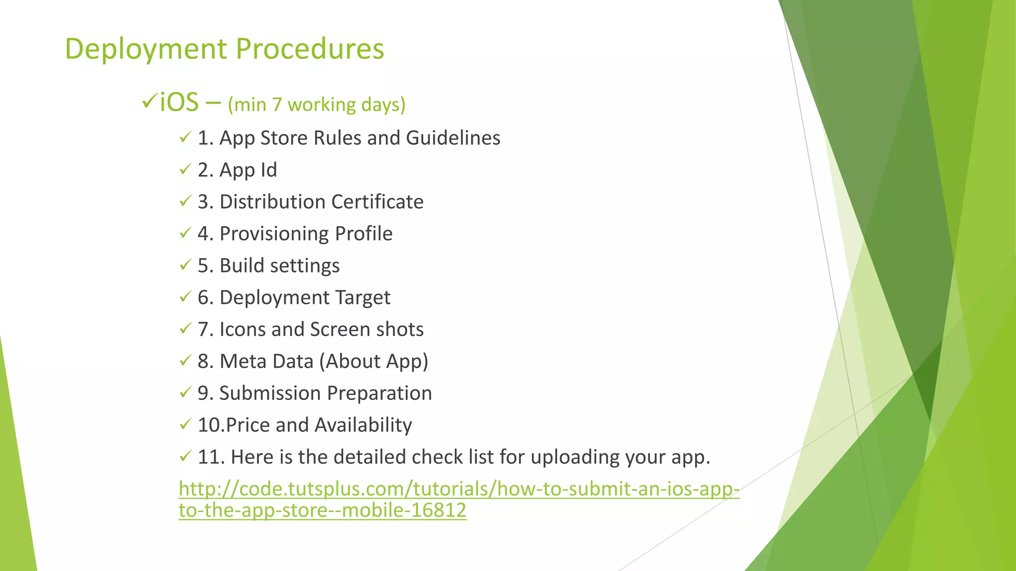 iOS – (min 7 working days)
 1. App Store Rules and Guidelines
 2. App Id
 3. Distribution Certificate
 4. Provisioning Profile
 5. Build settings
 6. Deployment Target
 7. Icons and Screen shots
 8. Meta Data (About App)
 9. Submission Preparation
 10.Price and Availability
 11. Here is the detailed check list for uploading your app.
http://code.tutsplus.com/tutorials/how-to-submit-an-ios-app-
to-the-app-store--mobile-16812
Deployment Procedures
 