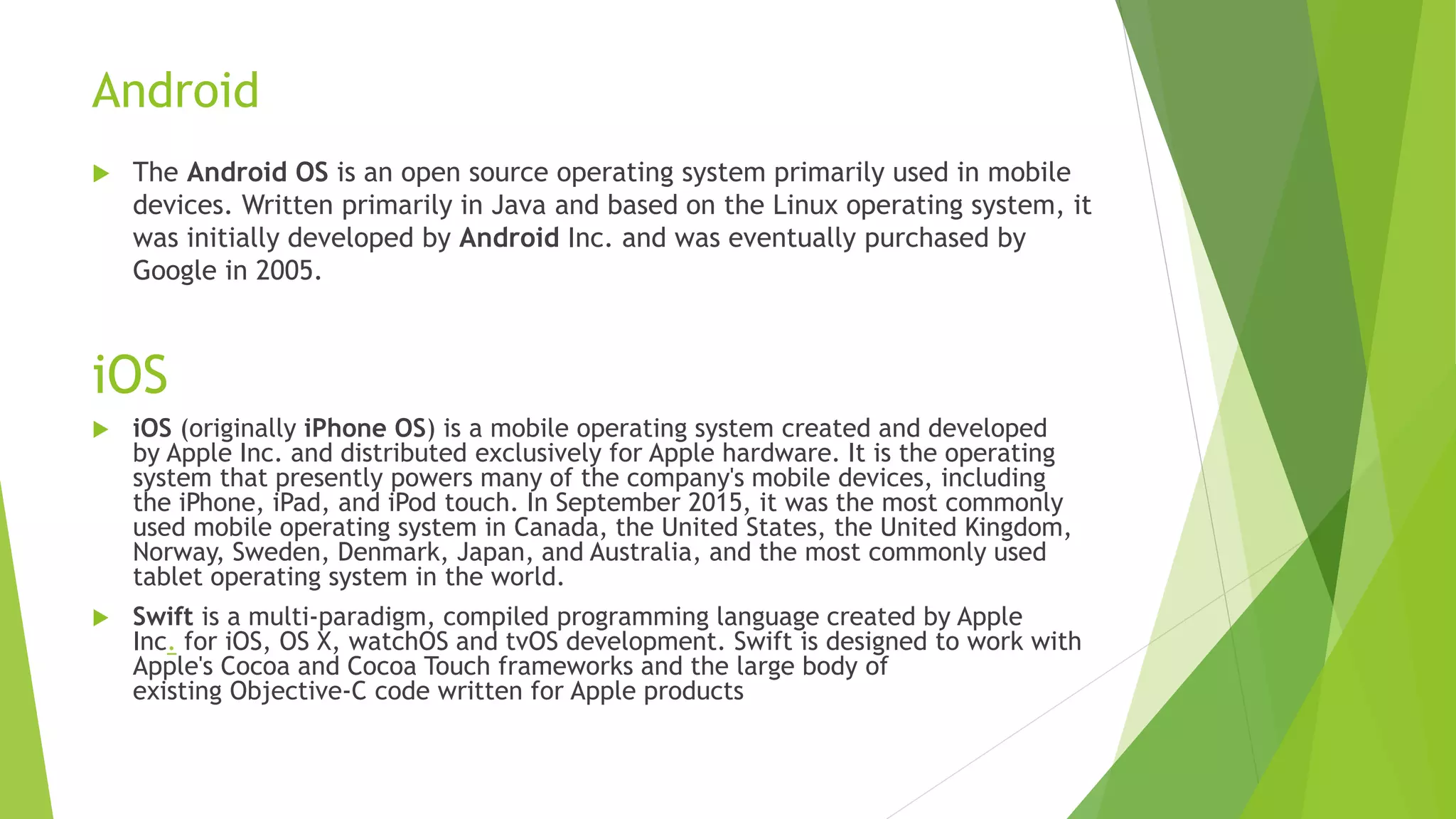 Android
 The Android OS is an open source operating system primarily used in mobile
devices. Written primarily in Java and based on the Linux operating system, it
was initially developed by Android Inc. and was eventually purchased by
Google in 2005.
iOS
 iOS (originally iPhone OS) is a mobile operating system created and developed
by Apple Inc. and distributed exclusively for Apple hardware. It is the operating
system that presently powers many of the company's mobile devices, including
the iPhone, iPad, and iPod touch. In September 2015, it was the most commonly
used mobile operating system in Canada, the United States, the United Kingdom,
Norway, Sweden, Denmark, Japan, and Australia, and the most commonly used
tablet operating system in the world.
 Swift is a multi-paradigm, compiled programming language created by Apple
Inc. for iOS, OS X, watchOS and tvOS development. Swift is designed to work with
Apple's Cocoa and Cocoa Touch frameworks and the large body of
existing Objective-C code written for Apple products
 