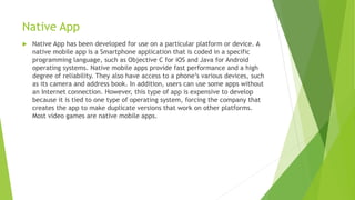 Native App
 Native App has been developed for use on a particular platform or device. A
native mobile app is a Smartphone application that is coded in a specific
programming language, such as Objective C for iOS and Java for Android
operating systems. Native mobile apps provide fast performance and a high
degree of reliability. They also have access to a phone’s various devices, such
as its camera and address book. In addition, users can use some apps without
an Internet connection. However, this type of app is expensive to develop
because it is tied to one type of operating system, forcing the company that
creates the app to make duplicate versions that work on other platforms.
Most video games are native mobile apps.
 
