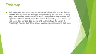 Web App
 Web App stored on a remote server and delivered over the internet through
browser. Web apps are not real apps; they are really websites that, in many
ways, look and feel like native applications. They are run by a browser and
typically written in HTML5. Users first access them as they would access any
web page: they navigate to a special URL and then have the option of
“installing” them on their home screen by creating a bookmark to that page.
 