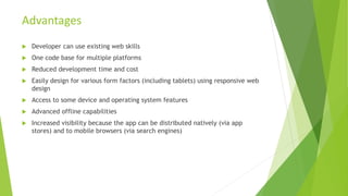  Developer can use existing web skills
 One code base for multiple platforms
 Reduced development time and cost
 Easily design for various form factors (including tablets) using responsive web
design
 Access to some device and operating system features
 Advanced offline capabilities
 Increased visibility because the app can be distributed natively (via app
stores) and to mobile browsers (via search engines)
Advantages
 