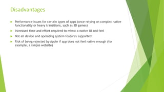 Performance issues for certain types of apps (once relying on complex native
functionality or heavy transitions, such as 3D games)
 Increased time and effort required to mimic a native UI and feel
 Not all device and operating system features supported
 Risk of being rejected by Apple if app does not feel native enough (for
example, a simple website)
Disadvantages
 