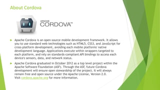 About Cordova
 Apache Cordova is an open-source mobile development framework. It allows
you to use standard web technologies such as HTML5, CSS3, and JavaScript for
cross-platform development, avoiding each mobile platforms' native
development language. Applications execute within wrappers targeted to
each platform, and rely on standards-compliant API bindings to access each
device's sensors, data, and network status.
 Apache Cordova graduated in October 2012 as a top level project within the
Apache Software Foundation (ASF). Through the ASF, future Cordova
development will ensure open stewardship of the project. It will always
remain free and open source under the Apache License, Version 2.0.
Visit cordova.apache.org for more information.
 