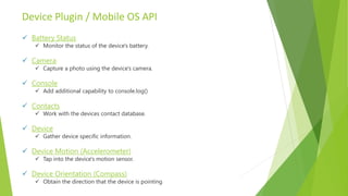 Device Plugin / Mobile OS API
 Battery Status
 Monitor the status of the device's battery.
 Camera
 Capture a photo using the device's camera.
 Console
 Add additional capability to console.log()
 Contacts
 Work with the devices contact database.
 Device
 Gather device specific information.
 Device Motion (Accelerometer)
 Tap into the device's motion sensor.
 Device Orientation (Compass)
 Obtain the direction that the device is pointing.
 
