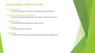 Device Plugin / Mobile OS API
 Media Capture
 Capture media files using device's media capture applications.
 Network Information (Connection)
 Quickly check the network state, and cellular network information.
 Splashscreen
 Show and hide the applications splash screen.
 Vibration
 An API to vibrate the device.
 StatusBar
 An API for showing, hiding and configuring status bar background.
 