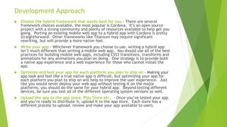  Choose the hybrid framework that works best for you - There are several
framework choices available, the most popular is Cordova. It’s an open source
project with a strong community and plenty of resources available to help get you
going. Porting an existing mobile web app to a hybrid app with Cordova is pretty
straightforward. Other frameworks like Titanium may require significant
rewriting, but will provide a more native feel.
 Write your app - Whichever framework you choose to use, writing a hybrid app
isn’t much different than writing a mobile web app. You should use all of the best
practices for building mobile web apps, including CSS3 transitions, transforms and
animations for any animations you plan on doing. One strategy is to provide both
a native app experience and a web experience for those who cannot install the
app.
 Optimize and test your app for each platform you plan to ship on - Making your
app look and feel like a true native app is difficult, but optimizing your app for
each platform you plan to ship on will help to improve the user experience. Just
like you would never deploy your web app without testing it on the major
platforms, you should do the same for your hybrid app. Beyond testing different
devices, be sure you test all of the different operating system versions as well.
 Upload the app to the app store, Play Store etc.. - Once you’ve tested your app
and you’re ready to distribute it, upload it to the app store. Each store has a
different process to upload, review and make your app available to users.
Development Approach
 