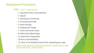 iOS – (min 7 working days)
 1. App Store Rules and Guidelines
 2. App Id
 3. Distribution Certificate
 4. Provisioning Profile
 5. Build settings
 6. Deployment Target
 7. Icons and Screen shots
 8. Meta Data (About App)
 9. Submission Preparation
 10.Price and Availability
 11. Here is the detailed check list for uploading your app.
http://code.tutsplus.com/tutorials/how-to-submit-an-ios-app-
to-the-app-store--mobile-16812
Deployment Procedures
 