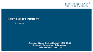 SOUTH KOREA PROJECT
July 2016
Company Name: Helen Gibbard (NTU_IDO)
University Supervisor: Julie Vernon
Team Member: Linh Tran
 
