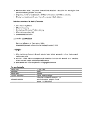  Member of the Asset Team, which works towards Associate Satisfaction and making the work
environment enjoyable for associates.
 Organizing events for associates like Birthday celebrations and Outdoor activities.
 Sharing best practices with Asset Teams from across India & US sites.
Trainings completed at Bank of America
 Who moved my Cheese
 Effective Coaching.
 Creativity and Analytical Problem Solving
 Effective Presentation Skill
 Advanced Excel Training
Academic Qualification
Bachelor’s Degree in Commerce, 2004.
Advanced Diploma In Information Technology from NIIT, 2005.
Strengths
 Effective High performance & result oriented team builder with ability to lead the team and
delivering results.
 Positive Outlook & Attitude, Organizing & leadership skills matched with the art of managing
stress time and people effectively and efficiently.
 Fast Learner and easily adaptable to changing environment.
Personal details
Date of Birth 3rd
June,1983
Nationality Indian
Marital Status Married
Linguistic Proficiency English, Hindi and Bengali.
Permanent Address
Panagargh Bazar Behind Panagarh Club
Dist Burdwan West Bengal – 713148.
Mobile: +91-9818940410
 