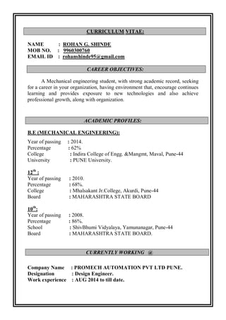 CURRICULUM VITAE:
NAME : ROHAN G. SHINDE
MOB NO. : 9960300760
EMAIL ID : rohanshinde95@gmail.com
CAREER OBJECTIVES:
A Mechanical engineering student, with strong academic record, seeking
for a career in your organization, having environment that, encourage continues
learning and provides exposure to new technologies and also achieve
professional growth, along with organization.
ACADEMIC PROFILES:
B.E (MECHANICAL ENGINEERING):
Year of passing : 2014.
Percentage : 62%
College : Indira College of Engg. &Mangmt, Maval, Pune-44
University : PUNE University.
12th
:
Year of passing : 2010.
Percentage : 68%.
College : Mhalsakant Jr.College, Akurdi, Pune-44
Board : MAHARASHTRA STATE BOARD
10th
:
Year of passing : 2008.
Percentage : 86%.
School : ShivBhumi Vidyalaya, Yamunanagar, Pune-44
Board : MAHARASHTRA STATE BOARD.
Company Name : PROMECH AUTOMATION PVT LTD PUNE.
Designation : Design Engineer.
Work experience : AUG 2014 to till date.
CURRENTLY WORKING @
 