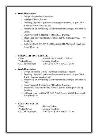  Work Description:
o Design of Powerised Conveyor.
o Design of Lifter, Pusher.
o Detailing of parts as per manufacturer requirements, as per GD &
T and customer standards etc.
o Preparation of BOM using standard material catalogue provided by
Client.
o Quality control- Checking of 3D and 2D drawing.
o Ergonomic study and Safety Study as per the norms provided by
the client.
o Software Used- CATIA V5 R20, AutoCAD, Microsoft Excel, and
Power Point etc.
 ENGINE LIFTING TACKLE.
Client : Mahindra & Mahindra, Chakan.
Product Group : Material Handling.
CAD Environment : CATIA V5 R20, AutoCAD 2010.
 Work Description:
o Design of Engine Lifting Tackle for handling of engine.
o Detailing of parts as per manufacturer requirements, as per GD &
T and customer standards etc.
o Preparation of BOM using standard material catalogue provided by
Client.
o Quality control- Checking of 3D and 2D drawings.
o Ergonomic study and Safety Study as per the norms provided by
the client.
o Software Used- CATIA V5 R20, AutoCAD, Microsoft Excel, and
Power Point etc.
 BELT CONVEYOR.
Client : Rinder Chakan.
Product Group : Material Handling
CAD Environment : CATIA V5 R20, AutoCAD 2010.
 