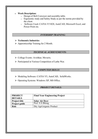  Work Description:
o Design of Belt Conveyor and assembly table.
o Ergonomic study and Safety Study as per the norms provided by
the client.
o Software Used- CATIA V5 R20, AutoCAD, Microsoft Excel, and
Power Point etc.
INTERSHIP TRAINING:
 Technomix Industries
 Apprenticeship Training for 2 Month.
TECHNICAL ACHIEVEMENTS:
 College Events: Avishkar, Mevarix.
 Participated in Various Competition of Lathe War.
COMPUTER SKILLS:
 Modeling Software: CATIA V5, AutoCAD, SolidWorks.
 Operating Systems: Windows XP, MS Office.
PROJECT
DETAILS
Final Year Engineering Project
Project title Solar Air Dyer
Project guide Prof. S S Bhong
Role Dry Agri/organic Product
PROJECT DETAILS:
 