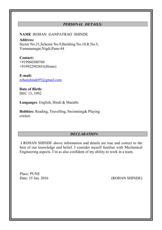 NAME :ROHAN GANPATRAO SHINDE
Address:
Sector No.21,Scheme No.9,Building No.10,R.No.5,
Yamunanagar,Nigdi,Pune-44
Contact:
+919960300760
+919922983031(Home)
E-mail:
rohanshinde95@gmail.com
Date of Birth:
DEC 13, 1992
Languages: English, Hindi & Marathi.
Hobbies: Reading, Travelling, Swimming& Playing
cricket.
I ROHAN SHINDE above information and details are true and correct to the
best of our knowledge and belief. I consider myself familiar with Mechanical
Engineering aspects. I’m as also confident of my ability to work in a team.
Place: PUNE
Date: 15 Jan. 2016 (ROHAN SHINDE)
PERSONAL DETAILS:
DECLARATION:
 