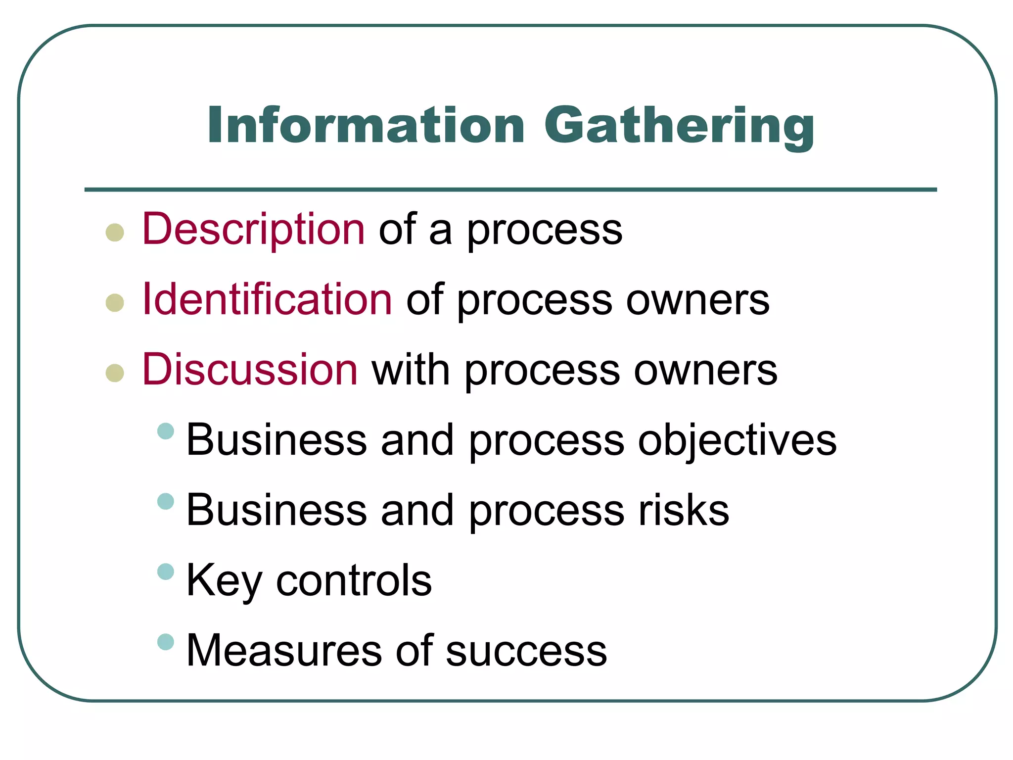 Information Gathering
 Description of a process
 Identification of process owners
 Discussion with process owners
•Business and process objectives
•Business and process risks
•Key controls
•Measures of success
 