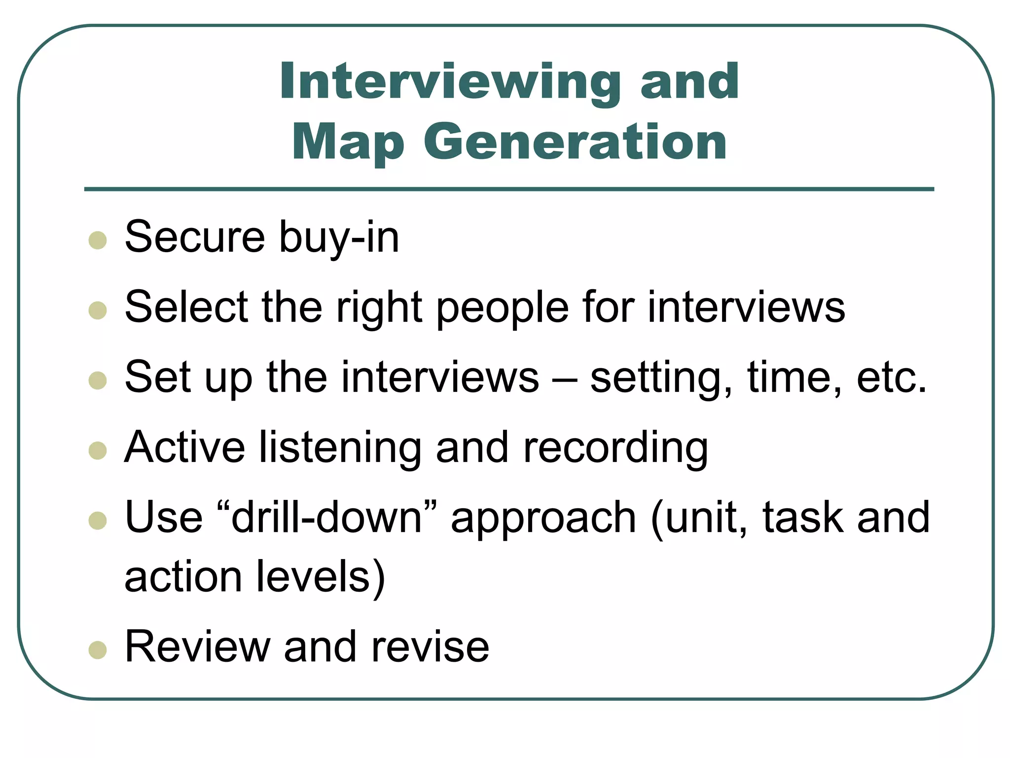 Interviewing and
Map Generation
 Secure buy-in
 Select the right people for interviews
 Set up the interviews – setting, time, etc.
 Active listening and recording
 Use “drill-down” approach (unit, task and
action levels)
 Review and revise
 