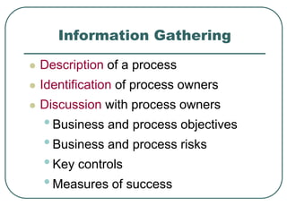 Information Gathering
 Description of a process
 Identification of process owners
 Discussion with process owners
•Business and process objectives
•Business and process risks
•Key controls
•Measures of success
 