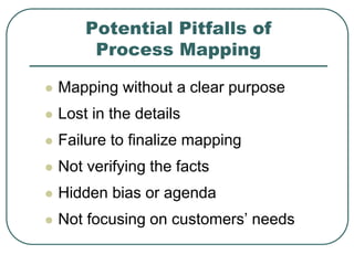 Potential Pitfalls of
Process Mapping
 Mapping without a clear purpose
 Lost in the details
 Failure to finalize mapping
 Not verifying the facts
 Hidden bias or agenda
 Not focusing on customers’ needs
 