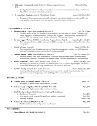 • Kishwaukee Community Hospital, DeKalb, IL. Medical-Surgical I Rotation March, 2012-May,
2012
o Developed patient interaction skills, completed head-to-toe assessments and supported clients enrolled in the
hip and knee replacement rehabilitative programs.
• Provena Mercy Hospital, Aurora, IL. Mental Health Rotation January, 2012-March, 2012
o Strengthened therapeutic communicative skills with a diverse population of patients experiencing life crisis,
participated in group therapy sessions and educated clients about coping mechanisms.
PROFESSIONAL EXPERIENCE
• Registered Nurse, Presence Saint Anne Center, Rockford, IL July, 2015-Present
o Providing quality nursing care for adult to geriatric patients in a post-acute care setting. Performing total
patient assessments including neurologic, cardiovascular, respiratory, gastrointestinal, genitourinary, IV
site/line, PICC line, surgical/trauma wound, tracheostomy, PEG tube, and ostomies.
• Personal Support Worker, DHS-DRS Home Services Program, Hanover Park, IL September, 2014-July, 2015
o Ensuring safety of client at risk for seizure during ADLs. Assisting with ambulation and transferring to reduce
risk of injury.
• Caregiver/Nanny, Geneva, IL March, 2013-May, 2014
o Ensuring safety of client throughout the course of chemotherapy treatments; assisting with ADLs. Ensuring
safety and providing one-on-one care for client’s special needs child.
• Summer Seasonal Cashier, Batavia Park District, Batavia, IL May, 2012-August, 2013
o Attending promptly to the needs of customers in a courteous and professional manner. Handling money
accurately and responsibly. Generating daily balance reports. Enforcing paddleboat rules and regulations.
• Child Care Provider, Cadence Fitness & Health Center, Geneva, IL August, 2006-April, 2010
o Ensuring a safe environment for infants and children ages 6 weeks to 12 years. Organizing fun, educational
activities for children and effectively communicating with parents of the facility.
• Certified Nursing Assistant, Home Health, Batavia, IL March, 2008-October, 2008
o Assisting with ambulation, physical therapy exercises, and activities of daily living. Scheduling client
appointments and providing transportation. Refilling and checking medications.
HONORS and AWARDS
• National Society of Collegiate Scholars (NSCS) NIU August, 2011
o Recognized for high academic achievement and excellence
• National Society of High School Scholars (NSHSS) Batavia HS April, 2009
o Recognized for high academic achievement and excellence
• Fox Valley Career Center (Health Occupations/Exploring Medical Careers)
o Certificate of Completion April, 2009
o Achievement Award; recognized for excellence, academics and attitude April, 2009
o Student of the Month October, 2008
• National Honor Society (NHS) Batavia HS May, 2008
o Membership based on leadership, service and character
VOLUNTEERISM
• General Electric (GE) Health Fair, DeKalb, IL May, 2013
 