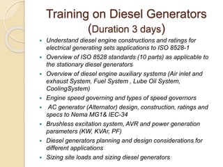 Training on Diesel Generators
(Duration 3 days)
 Understand diesel engine constructions and ratings for
electrical generating sets applications to ISO 8528-1
 Overview of ISO 8528 standards (10 parts) as applicable to
the stationary diesel generators
 Overview of diesel engine auxiliary systems (Air inlet and
exhaust System, Fuel System , Lube Oil System,
CoolingSystem)
 Engine speed governing and types of speed governors
 AC generator (Alternator) design, construction, ratings and
specs to Nema MG1& IEC-34
 Brushless excitation system, AVR and power generation
parameters (KW, KVAr, PF)
 Diesel generators planning and design considerations for
different applications
 Sizing site loads and sizing diesel generators
 