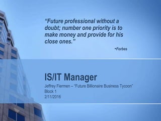IS/IT Manager
Jeffrey Fiermen – “Future Billionaire Business Tycoon”
Block 1
2/11/2016
“Future professional without a
doubt; number one priority is to
make money and provide for his
close ones.”
-Forbes
 