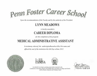 Upon the recommendation of the Faculty and by the authority of the President
LYNN MEADOWS
is hereby awarded a
CAREER DIPLOMA
for the completion of the program
MEDICAL ADMINISTRATIVE ASSISTANT
In testimony whereof, the undersigiiedhassubscriHec1 his name and
affixed the seal of the institution this 6th Day oJJune 2013
Accredited for non-degree granting postsecondary programs by the
Commission on Secondary Schools of the Middle States Association of Colleges and Schools.
and the Distance Education and Training Council ••
 