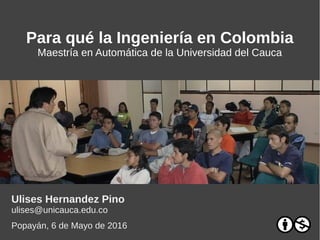 Para qué la Ingeniería en Colombia
Maestría en Automática de la Universidad del Cauca
Ulises Hernandez Pino
ulises@unicauca.edu.co
Popayán, 6 de Mayo de 2017
 