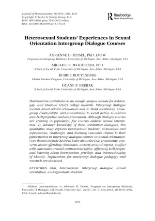 Journal of Homosexuality, 60:1054–1080, 2013
Copyright © Taylor & Francis Group, LLC
ISSN: 0091-8369 print/1540-3602 online
DOI: 10.1080/00918369.2013.776413
Heterosexual Students’ Experiences in Sexual
Orientation Intergroup Dialogue Courses
ADRIENNE B. DESSEL, PhD, LMSW
Program on Intergroup Relations, University of Michigan, Ann Arbor, Michigan, USA
MICHAEL R. WOODFORD, PhD
School of Social Work, University of Michigan, Ann Arbor, Michigan, USA
ROBBIE ROUTENBERG
Global Scholars Program, University of Michigan, Ann Arbor, Michigan, USA
DUANE P. BREIJAK
School of Social Work, University of Michigan, Ann Arbor, Michigan, USA
Heterosexism contributes to an unsafe campus climate for lesbian,
gay, and bisexual (LGB) college students. Intergroup dialogue
courses about sexual orientation seek to build awareness, cross–
group relationships, and commitment to social action to address
anti-LGB prejudice and discrimination. Although dialogue courses
are growing in popularity, few courses address sexual orienta-
tion. To advance knowledge of these orientation dialogues, this
qualitative study explores heterosexual students’ motivations and
expectations, challenges, and learning outcomes related to their
participation in intergroup dialogue courses on sexual orientation.
Core themes include desire to learn about the LGB community, con-
cerns about offending classmates, anxiety around stigma, conﬂict
with classmates around controversial topics, afﬁrming LGB people,
and learning about heterosexism, privilege, and intersectionality
of identity. Implications for intergroup dialogue pedagogy and
research are discussed.
KEYWORDS bias, heterosexism, intergroup dialogue, sexual
orientation, undergraduate students
Address correspondence to Adrienne B. Dessel, Program on Intergroup Relations,
University of Michigan, 1214 South University Ave., 2nd Fl., Ste. B, Ann Arbor, MI 48104–2592,
USA. E-mail: adessel@umich.edu
1054
 