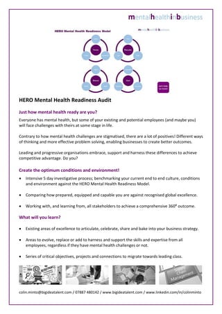 HERO Mental Health Readiness Audit
Just how mental health ready are you?
Everyone has mental health, but some of your existing and potential employees (and maybe you)
will face challenges with theirs at some stage in life.
Contrary to how mental health challenges are stigmatised, there are a lot of positives! Different ways
of thinking and more effective problem solving, enabling businesses to create better outcomes.
Leading and progressive organisations embrace, support and harness these differences to achieve
competitive advantage. Do you?
Create the optimum conditions and environment!
 Intensive 5 day investigative process; benchmarking your current end to end culture, conditions
and environment against the HERO Mental Health Readiness Model.
 Comparing how prepared, equipped and capable you are against recognised global excellence.
 Working with, and learning from, all stakeholders to achieve a comprehensive 360⁰ outcome.
What will you learn?
 Existing areas of excellence to articulate, celebrate, share and bake into your business strategy.
 Areas to evolve, replace or add to harness and support the skills and expertise from all
employees, regardless if they have mental health challenges or not.
 Series of critical objectives, projects and connections to migrate towards leading class.
colin.minto@bigideatalent.com / 07887 480142 / www.bigideatalent.com / www.linkedin.com/in/colinminto
 