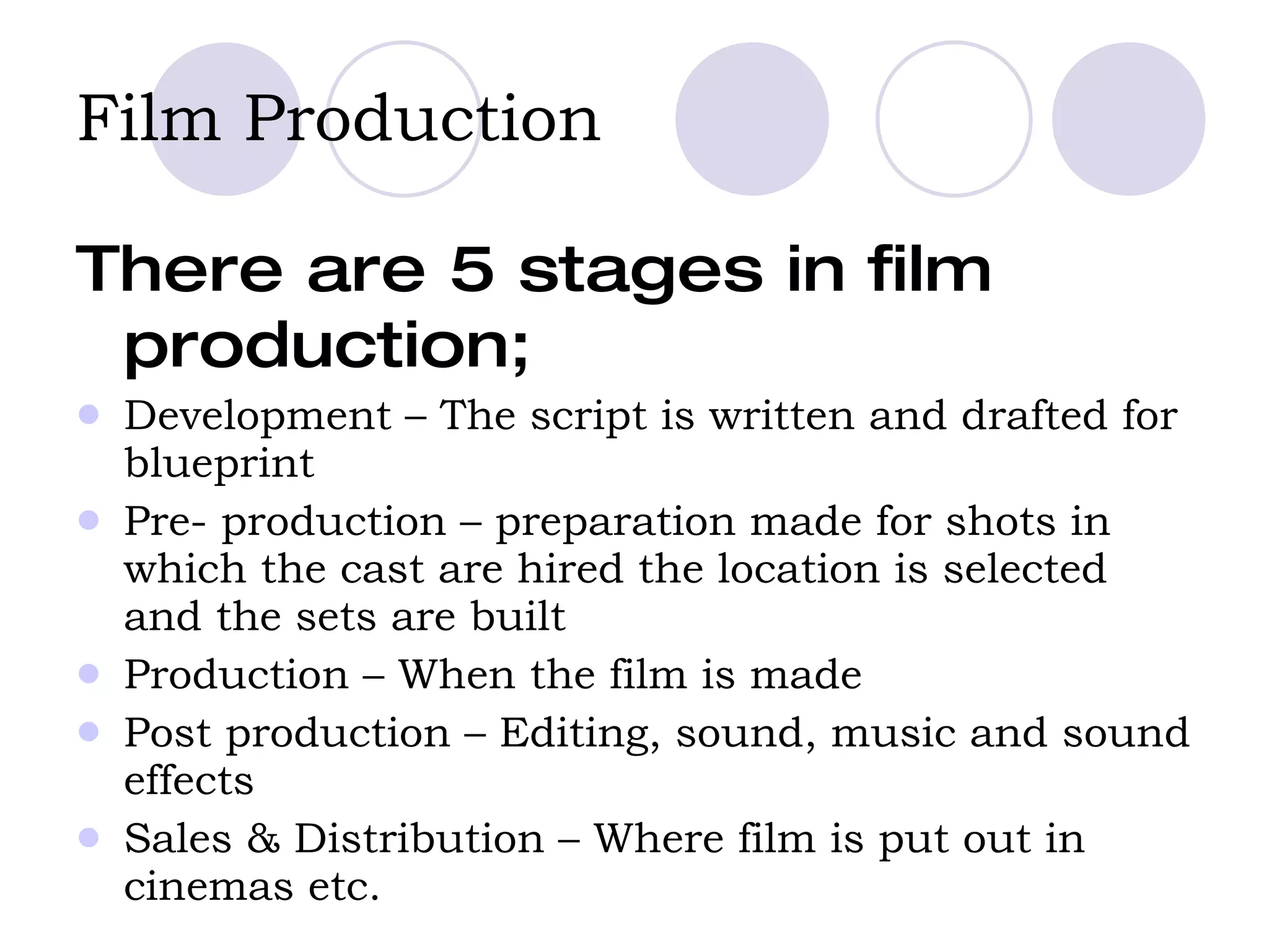 Film Production   There are 5 stages in film production; Development – The script is written and drafted for blueprint Pre- production – preparation made for shots in which the cast are hired the location is selected and the sets are built Production – When the film is made Post production – Editing, sound, music and sound effects Sales & Distribution – Where film is put out in cinemas etc.  